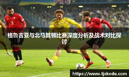 格鲁吉亚与北马其顿比赛深度分析及战术对比探讨